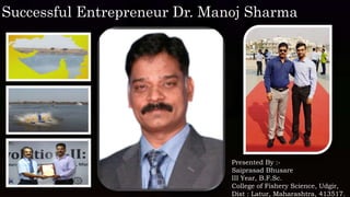 Presented By :-
Saiprasad Bhusare
III Year, B.F.Sc.
College of Fishery Science, Udgir,
Dist : Latur, Maharashtra, 413517.
Successful Entrepreneur Dr. Manoj Sharma
 