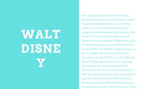 WALT
DISNE
Y
As a lad growing up on a farm, Disney
enjoyed drawing cartoons of horses. Later,
he gained employment in an a...