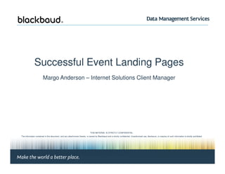 Successful Event Landing Pages
Margo Anderson – Internet Solutions Client Manager
Margo Anderson, Client Manager | Page #1 © 2010 Blackbaud
THIS MATERIAL IS STRICTLY CONFIDENTIAL.
The information contained in this document, and any attachments thereto, is owned by Blackbaud and is strictly confidential. Unauthorized use, disclosure, or copying of such information is strictly prohibited.
If the reader of this document is not the intended recipient, please notify Blackbaud immediately by calling (800) 443-9441 and destroy all copies of this document and any attachments.
© 2008 Blackbaud
 