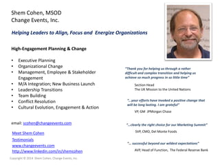 Shem Cohen, MSOD
Change Events, Inc.
Helping Leaders to Align, Focus and Energize Organizations
High-Engagement Planning & Change
•
•
•
•
•
•
•
•

Executive Planning
Organizational Change
Management, Employee & Stakeholder
Engagement
M/A Integration; New Business Launch
Leadership Transitions
Team Building
Conflict Resolution
Cultural Evolution, Engagement & Action

email: scohen@changeevents.com
Meet Shem Cohen
Testimonials
www.changeevents.com
http://www.linkedin.com/in/shemcohen
Copyright © 2014 Shem Cohen, Change Events, Inc.

“Thank you for helping us through a rather
difficult and complex transition and helping us
achieve so much progress in so little time”
Section Head
The UK Mission to the United Nations
“...your efforts have invoked a positive change that
will be long lasting. I am grateful”
VP, GM JPMorgan Chase

“…clearly the right choice for our Marketing Summit”
SVP, CMO, Del Monte Foods
“… successful beyond our wildest expectations”
AVP, Head of Function, The Federal Reserve Bank

 