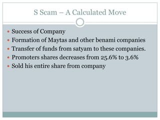 S Scam – A Calculated Move

 Success of Company
 Formation of Maytas and other benami companies
 Transfer of funds from satyam to these companies.
 Promoters shares decreases from 25.6% to 3.6%
 Sold his entire share from company
 