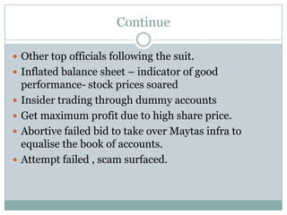 Continue

 Other top officials following the suit.
 Inflated balance sheet – indicator of good
    performance- stock prices soared
   Insider trading through dummy accounts
   Get maximum profit due to high share price.
   Abortive failed bid to take over Maytas infra to
    equalise the book of accounts.
   Attempt failed , scam surfaced.
 
