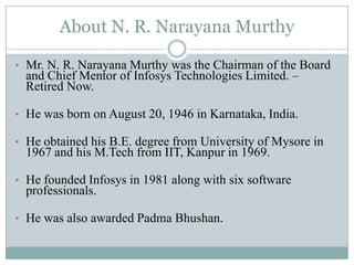 About N. R. Narayana Murthy

• Mr. N. R. Narayana Murthy was the Chairman of the Board
  and Chief Mentor of Infosys Technologies Limited. –
  Retired Now.

• He was born on August 20, 1946 in Karnataka, India.

• He obtained his B.E. degree from University of Mysore in
  1967 and his M.Tech from IIT, Kanpur in 1969.

• He founded Infosys in 1981 along with six software
  professionals.

• He was also awarded Padma Bhushan.
 