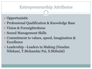 Entrepreneurship Attributes

 Opportunistic
 Professional Qualification & Knowledge Base
 Vision & Foresightedness
 Sound Management Skills
 Commitment to values, speed, Imagination &
  Excellence
 Leadership –Leaders in Making (Nandan
  Nilekani, T.Mohandas Pai, S.Shibulal)
 