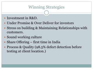 Winning Strategies

 Investment in R&D.
 Under Promise & Over Deliver for investors
 Stress on building & Maintaining Relationships with
  customers.
 Sound working culture
 Share Offering – first time in India
 Process & Quality (98.5% defect detection before
  testing at client location.)
 
