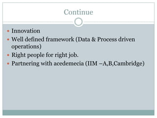 Continue

 Innovation
 Well defined framework (Data & Process driven
  operations)
 Right people for right job.
 Partnering with acedemecia (IIM –A,B,Cambridge)
 