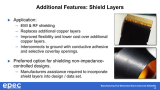 Manufacturing That Eliminates Risk & Improves Reliability
26
Additional Features: Shield Layers
 Application:
– EMI & RF shielding
– Replaces additional copper layers
– Improved flexibility and lower cost over additional
copper layers.
– Interconnects to ground with conductive adhesive
and selective coverlay openings.
 Preferred option for shielding non-impedance-
controlled designs.
– Manufacturers assistance required to incorporate
shield layers into design / data set.
 