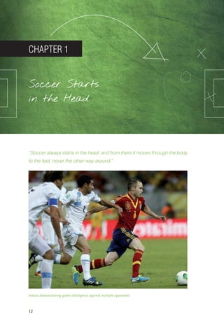12
CHAPTER 1
Soccer Starts
in the Head
“Soccer always starts in the head, and from there it moves through the body
to the feet, never the other way around.”
Iniesta demonstrating game intelligence against multiple opponents
14_12_01_satz_Successful_german_soccer_tactics_ar.indd 12 04.12.14 12:09
 