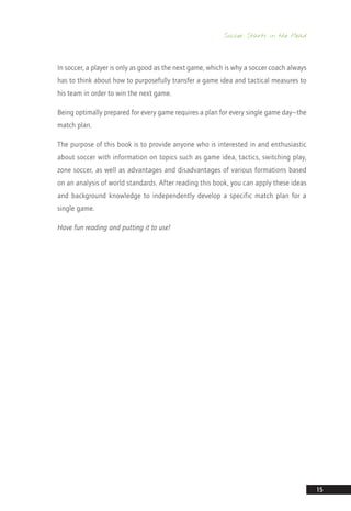 Soccer Starts in the Head
15
In soccer, a player is only as good as the next game, which is why a soccer coach always
has to think about how to purposefully transfer a game idea and tactical measures to
his team in order to win the next game.
Being optimally prepared for every game requires a plan for every single game day—the
match plan.
The purpose of this book is to provide anyone who is interested in and enthusiastic
about soccer with information on topics such as game idea, tactics, switching play,
zone soccer, as well as advantages and disadvantages of various formations based
on an analysis of world standards. After reading this book, you can apply these ideas
and background knowledge to independently develop a specific match plan for a
single game.
Have fun reading and putting it to use!
14_12_01_satz_Successful_german_soccer_tactics_ar.indd 15 04.12.14 12:09
 