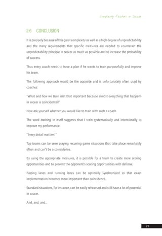 Complexity Factors in Soccer
21
2.6	CONCLUSION
It is precisely because of this great complexity as well as a high degree of unpredictability
and the many requirements that specific measures are needed to counteract the
unpredictability principle in soccer as much as possible and to increase the probability
of success.
Thus every coach needs to have a plan if he wants to train purposefully and improve
his team.
The following approach would be the opposite and is unfortunately often used by
coaches:
“What and how we train isn’t that important because almost everything that happens
in soccer is coincidental!”
Now ask yourself whether you would like to train with such a coach.
The word training in itself suggests that I train systematically and intentionally to
improve my performance.
“Every detail matters!”
Top teams can be seen playing recurring game situations that take place remarkably
often and can’t be a coincidence.
By using the appropriate measures, it is possible for a team to create more scoring
opportunities and to prevent the opponent’s scoring opportunities with defense.
Passing lanes and running lanes can be optimally synchronized so that exact
implementation becomes more important than coincidence.
Standard situations, for instance, can be easily rehearsed and still have a lot of potential
in soccer.
And, and, and…
14_12_01_satz_Successful_german_soccer_tactics_ar.indd 21 04.12.14 12:09
 