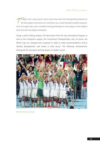 World Ranking Analysis
25
T
o begin with, every soccer coach must know what the distinguishing features of
the best players and teams are. Only then can a coach develop suitable measures,
such as a game idea, and a suitable training philosophy to train players at the highest
level and with the highest standards.
Using a world ranking analysis, the best teams from the top international leagues as
well as the Champions League, the Continental Championships, and, of course, the
World Cups are analyzed and compared in order to make recommendations and to
identify developments and trends in elite soccer. The following characteristics
distinguish the top teams and top players in modern soccer.
World Champions Germany
14_12_01_satz_Successful_german_soccer_tactics_ar.indd 25 04.12.14 12:09
 