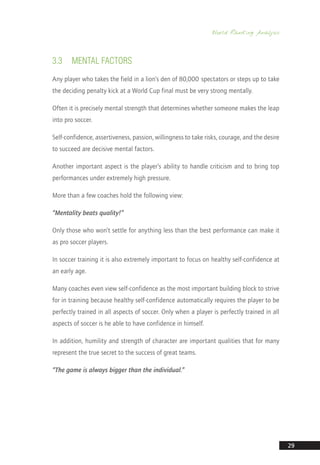 World Ranking Analysis
29
3.3	MENTAL FACTORS
Any player who takes the field in a lion’s den of 80,000 spectators or steps up to take
the deciding penalty kick at a World Cup final must be very strong mentally.
Often it is precisely mental strength that determines whether someone makes the leap
into pro soccer.
Self-confidence, assertiveness, passion, willingness to take risks, courage, and the desire
to succeed are decisive mental factors.
Another important aspect is the player’s ability to handle criticism and to bring top
performances under extremely high pressure.
More than a few coaches hold the following view:
“Mentality beats quality!”
Only those who won’t settle for anything less than the best performance can make it
as pro soccer players.
In soccer training it is also extremely important to focus on healthy self-confidence at
an early age.
Many coaches even view self-confidence as the most important building block to strive
for in training because healthy self-confidence automatically requires the player to be
perfectly trained in all aspects of soccer. Only when a player is perfectly trained in all
aspects of soccer is he able to have confidence in himself.
In addition, humility and strength of character are important qualities that for many
represent the true secret to the success of great teams.
“The game is always bigger than the individual.”
14_12_01_satz_Successful_german_soccer_tactics_ar.indd 29 04.12.14 12:09
 