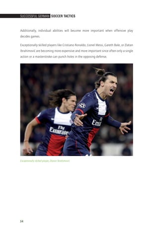 SucceSSful German Soccer TacTicS
34
Additionally, individual abilities will become more important when offensive play
decides games.
Exceptionally skilled players like Cristiano Ronaldo, Lionel Messi, Gareth Bale, or Zlatan
Ibrahimovi´c are becoming more expensive and more important since often only a single
action or a masterstroke can punch holes in the opposing defense.
Exceptionally skilled player, Zlatan Ibrahimovi´c
14_12_01_satz_Successful_german_soccer_tactics_ar.indd 34 04.12.14 12:09
 