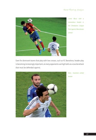 World Ranking Analysis
37
Even for dominant teams that play with low crosses, such as FC Barcelona, header play
isbecomingincreasinglyimportant,asmanyopponentsusehighballsasacounterattack
that must be defended against.
Mats Hummels—skilled
header
Lionel Messi with a
tremendous header in
the Champions League
final against Manchester
United
14_12_01_satz_Successful_german_soccer_tactics_ar.indd 37 04.12.14 12:09
 