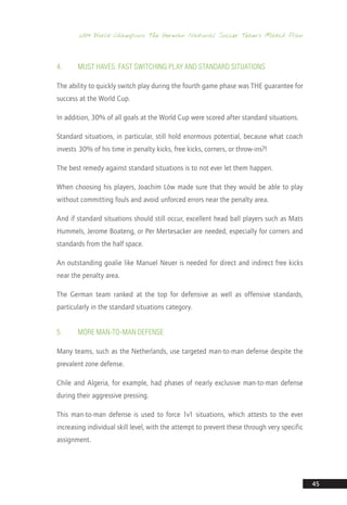 2014 World Champions: The German National Soccer Team’s Match Plan
45
4.	Must Haves: Fast Switching Play and Standard Situations
The ability to quickly switch play during the fourth game phase was THE guarantee for
success at the World Cup.
In addition, 30% of all goals at the World Cup were scored after standard situations.
Standard situations, in particular, still hold enormous potential, because what coach
invests 30% of his time in penalty kicks, free kicks, corners, or throw-ins?!
The best remedy against standard situations is to not ever let them happen.
When choosing his players, Joachim Löw made sure that they would be able to play
without committing fouls and avoid unforced errors near the penalty area.
And if standard situations should still occur, excellent head ball players such as Mats
Hummels, Jerome Boateng, or Per Mertesacker are needed, especially for corners and
standards from the half space.
An outstanding goalie like Manuel Neuer is needed for direct and indirect free kicks
near the penalty area.
The German team ranked at the top for defensive as well as offensive standards,
particularly in the standard situations category.
5.	More Man-to-Man Defense
Many teams, such as the Netherlands, use targeted man-to-man defense despite the
prevalent zone defense.
Chile and Algeria, for example, had phases of nearly exclusive man-to-man defense
during their aggressive pressing.
This man-to-man defense is used to force 1v1 situations, which attests to the ever
increasing individual skill level, with the attempt to prevent these through very specific
assignment.
14_12_01_satz_Successful_german_soccer_tactics_ar.indd 45 04.12.14 12:10
 