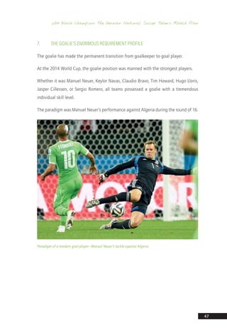 2014 World Champions: The German National Soccer Team’s Match Plan
47
7.	 The Goalie’s Enormous Requirement Profile
The goalie has made the permanent transition from goalkeeper to goal player.
At the 2014 World Cup, the goalie position was manned with the strongest players.
Whether it was Manuel Neuer, Keylor Navas, Claudio Bravo, Tim Howard, Hugo Lloris,
Jasper Cillessen, or Sergio Romero, all teams possessed a goalie with a tremendous
individual skill level.
The paradigm was Manuel Neuer’s performance against Algeria during the round of 16.
Paradigm of a modern goal player—Manuel Neuer’s tackle against Algeria
14_12_01_satz_Successful_german_soccer_tactics_ar.indd 47 04.12.14 12:10
 