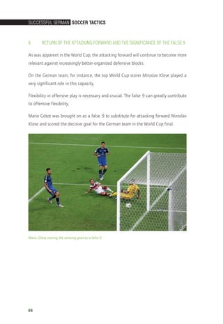 SucceSSful German Soccer TacTicS
48
8.	Return of the Attacking Forward and the Significance of the False 9
As was apparent in the World Cup, the attacking forward will continue to become more
relevant against increasingly better-organized defensive blocks.
On the German team, for instance, the top World Cup scorer Miroslav Klose played a
very significant role in this capacity.
Flexibility in offensive play is necessary and crucial. The false 9 can greatly contribute
to offensive flexibility.
Mario Götze was brought on as a false 9 to substitute for attacking forward Miroslav
Klose and scored the decisive goal for the German team in the World Cup final.
Mario Götze scoring the winning goal as a false 9
14_12_01_satz_Successful_german_soccer_tactics_ar.indd 48 04.12.14 12:10
 