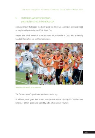 2014 World Champions: The German National Soccer Team’s Match Plan
49
9.	 Team Spirit and Super-Sub Goals:
Substitute Players in the World Cup
Everyone knows that soccer is a team sport, but never has team spirit been expressed
as emphatically as during the 2014 World Cup.
Players from South American teams such as Chile, Columbia, or Costa Rica practically
knocked themselves out for their teammates.
Team spirit—the World Cup of super-subs
The German squad’s great team spirit was convincing.
In addition, more goals were scored by super-subs at the 2014 World Cup than ever
before; 31 of 171 goals were scored by subs, which speaks volumes.
14_12_01_satz_Successful_german_soccer_tactics_ar.indd 49 04.12.14 12:10
 