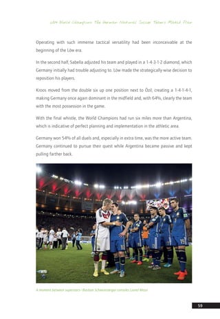 2014 World Champions: The German National Soccer Team’s Match Plan
59
Operating with such immense tactical versatility had been inconceivable at the
beginning of the Löw era.
In the second half, Sabella adjusted his team and played in a 1-4-3-1-2 diamond, which
Germany initially had trouble adjusting to. Löw made the strategically-wise decision to
reposition his players.
Kroos moved from the double six up one position next to Özil, creating a 1-4-1-4-1,
making Germany once again dominant in the midfield and, with 64%, clearly the team
with the most possession in the game.
With the final whistle, the World Champions had run six miles more than Argentina,
which is indicative of perfect planning and implementation in the athletic area.
Germany won 54% of all duels and, especially in extra time, was the more active team.
Germany continued to pursue their quest while Argentina became passive and kept
pulling farther back.
A moment between superstars—Bastian Schweinsteiger consoles Lionel Messi
14_12_01_satz_Successful_german_soccer_tactics_ar.indd 59 04.12.14 12:10
 