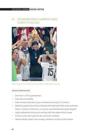 SucceSSful German Soccer TacTicS
60
4.2	 The German World Champion Team’s
Secrets to Success
World Champion coach Joachim Löw implemented his match plan successfully
General characteristics
•• Dominant in all four game phases
•• High tactical variability
•• Goal-oriented combination soccer combined with strong 1v1 situations
•• World Cup squad with enormous individual skill levels (what other team could leave
Götze or Schürrle on the bench, or not even nominate Barcelona goalie Stegen?)
•• Highly professional training and coaching staff with experts from all areas
•• Enormous team spirit, good morale, and winner mentality
•• Mental strength: players with courage, confidence, and lots of self-initiative
14_12_01_satz_Successful_german_soccer_tactics_ar.indd 60 04.12.14 12:10
 