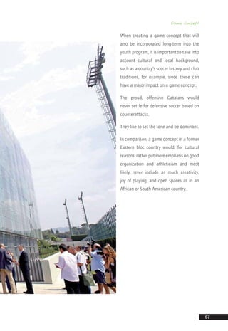 Game Concept
67
When creating a game concept that will
also be incorporated long-term into the
youth program, it is important to take into
account cultural and local background,
such as a country’s soccer history and club
traditions, for example, since these can
have a major impact on a game concept.
The proud, offensive Catalans would
never settle for defensive soccer based on
counterattacks.
They like to set the tone and be dominant.
In comparison, a game concept in a former
Eastern bloc country would, for cultural
reasons, rather put more emphasis on good
organization and athleticism and most
likely never include as much creativity,
joy of playing, and open spaces as in an
African or South American country.
14_12_01_satz_Successful_german_soccer_tactics_ar.indd 67 04.12.14 12:10
 