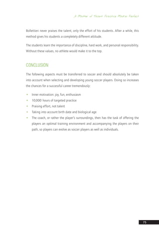 A Matter of Talent: Practice Makes Perfect
75
Bollettieri never praises the talent, only the effort of his students. After a while, this
method gives his students a completely different attitude.
The students learn the importance of discipline, hard work, and personal responsibility.
Without these values, no athlete would make it to the top.
CONCLUSION
The following aspects must be transferred to soccer and should absolutely be taken
into account when selecting and developing young soccer players. Doing so increases
the chances for a successful career tremendously:
•• Inner motivation: joy, fun, enthusiasm
•• 10,000 hours of targeted practice
•• Praising effort, not talent
•• Taking into account birth date and biological age
•• The coach, or rather the player’s surroundings, then has the task of offering the
players an optimal training environment and accompanying the players on their
path, so players can evolve as soccer players as well as individuals.
14_12_01_satz_Successful_german_soccer_tactics_ar.indd 75 04.12.14 12:10
 