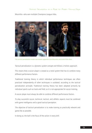 Tactical Periodization as a Model for Modern Training Design
79
Mourinho—who won multiple Champions League titles.
The tactical periodization model: well-known supporters José Mourinho and André Villas-Boas
Tactical periodization is a dynamic system concept and follows a holistic approach.
This means that a soccer player is viewed as a total system that has to combine many
different performance factors.
Traditional training theory in which individual performance techniques are often
practiced independently of other techniques is outdated, according to the tactical
periodization principle. Traditional training theory has been adopted primarily by
individual sports such as track and field, so it is not appropriate for soccer training.
A soccer player must always be able to combine different performance factors.
To play successful soccer, technical, tactical, and athletic aspects must be combined
with game intelligence and a good tactical perception.
The objective of tactical periodization is to make training as practically relevant and
game-like as possible.
In doing so, the ball is the focus of the action in every drill.
14_12_01_satz_Successful_german_soccer_tactics_ar.indd 79 04.12.14 12:11
 