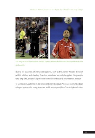 Tactical Periodization as a Model for Modern Training Design
81
Also using the tactical periodization concepts: Olympic champion Marcelo Bielsa and Bayern Munich coach
Pep Guardiola
Due to the successes of many great coaches, such as the pioneer Marcelo Bielsa of
Athlético Bilbao and also Pep Guardiola, who have successfully applied this principle
for a long time, the tactical periodization model continues to become more popular.
To some extent, clubs like FC Barcelona and many top South American teams have been
using an approach for many years that builds on the principles of tactical periodization.
14_12_01_satz_Successful_german_soccer_tactics_ar.indd 81 04.12.14 12:11
 