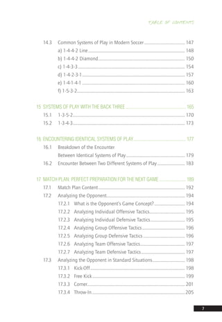 TABLE OF CONTENTS
7
14.3	 Common Systems of Play in Modern Soccer���������������������������������������� 147
	 a) 1-4-4-2 Line����������������������������������������������������������������������������������������������� 148
	 b) 1-4-4-2 Diamond������������������������������������������������������������������������������������� 150
	 c) 1-4-3-3��������������������������������������������������������������������������������������������������������� 154
	 d) 1-4-2-3-1����������������������������������������������������������������������������������������������������� 157
	 e) 1-4-1-4-1����������������������������������������������������������������������������������������������������� 160
	 f) 1-5-3-2��������������������������������������������������������������������������������������������������������� 163
15	 SYSTEMS OF PLAY WITH THE BACK THREE.................................................... 165
15.1	1-3-5-2�������������������������������������������������������������������������������������������������������������� 170
15.2	1-3-4-3�������������������������������������������������������������������������������������������������������������� 173
16	 ENCOUNTERING IDENTICAL SYSTEMS OF PLAY............................................. 177
16.1	 Breakdown of the Encounter
	 Between Identical Systems of Play���������������������������������������������������������� 179
16.2	 Encounter Between Two Different Systems of Play��������������������������� 183
17	 MATCH PLAN: PERFECT PREPARATION FOR THE NEXT GAME....................... 189
17.1	 Match Plan Content������������������������������������������������������������������������������������� 192
17.2	 Analyzing the Opponent����������������������������������������������������������������������������� 194
	 17.2.1	 What is the Opponent’s Game Concept?������������������������������ 194
	 17.2.2	 Analyzing Individual Offensive Tactics����������������������������������� 195
	 17.2.3	 Analyzing Individual Defensive Tactics���������������������������������� 195
	 17.2.4	 Analyzing Group Offensive Tactics������������������������������������������ 196
	 17.2.5	 Analyzing Group Defensive Tactics����������������������������������������� 196
	 17.2.6	 Analyzing Team Offensive Tactics�������������������������������������������� 197
	 17.2.7	 Analyzing Team Defensive Tactics������������������������������������������� 197
17.3	 Analyzing the Opponent in Standard Situations�������������������������������� 198
	 17.3.1	Kick-Off��������������������������������������������������������������������������������������������� 198
	 17.3.2	 Free Kick������������������������������������������������������������������������������������������� 199
	 17.3.3	Corner������������������������������������������������������������������������������������������������201
	 17.3.4	Throw-In�������������������������������������������������������������������������������������������205
14_12_01_satz_Successful_german_soccer_tactics_ar.indd 7 04.12.14 12:09
 