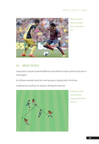 Tactical Actions in Soccer
89
9.2	 GROUP TACTICS
Group tactics include all planned defensive and offensive actions carried out by two or
more players.
An offensive example would be a one-two pass or playing with a third man.
In defense this would be, for instance, shifting the back four.
Example for a group
tactical offensive
strategy: playing with a
third man
Brazil’s star player
Neymar—individual
tactics at the highest
level
14_12_01_satz_Successful_german_soccer_tactics_ar.indd 89 04.12.14 12:11
 