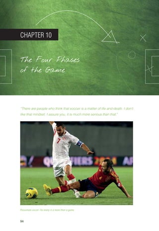 94
CHAPTER 10
The Four Phases
of the Game
“There are people who think that soccer is a matter of life and death. I don’t
like that mindset. I assure you, it is much more serious than that.”
Passionate soccer—for many it is more than a game
14_12_01_satz_Successful_german_soccer_tactics_ar.indd 94 04.12.14 12:11
 