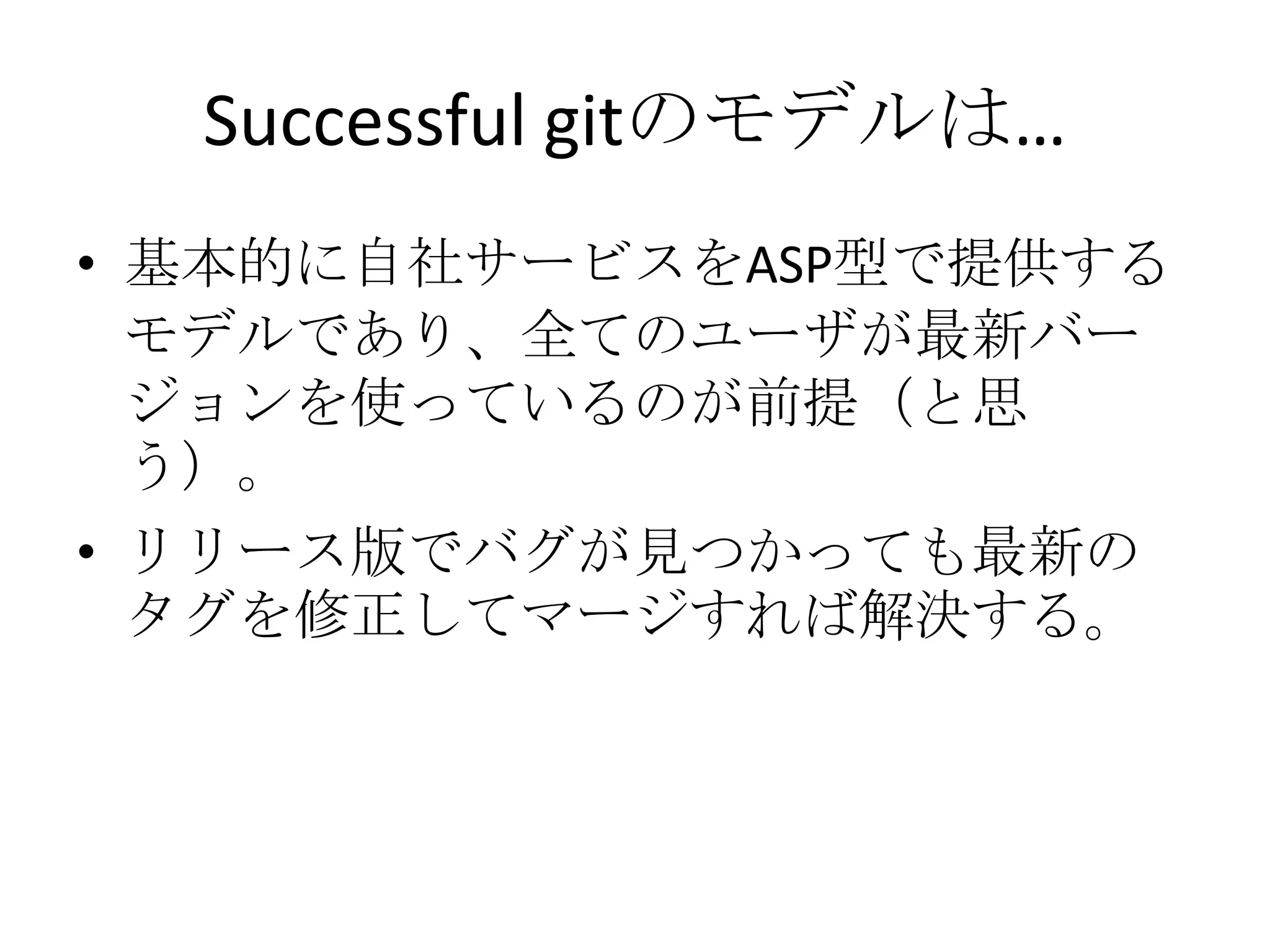 Successful gitのモデルは…
• 基本的に自社サービスをASP型で提供する
  モデルであり、全てのユーザが最新バー
  ジョンを使っているのが前提（と思
  う）。
• リリース版でバグが見つかっても最新の
  タグを修正してマージすれば解決する。
 