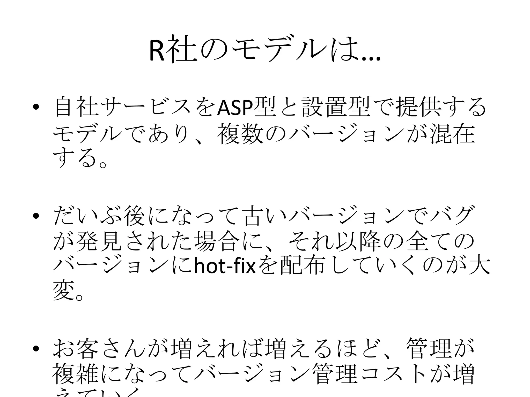 R社のモデルは…
• 自社サービスをASP型と設置型で提供する
  モデルであり、複数のバージョンが混在
  する。

• だいぶ後になって古いバージョンでバグ
  が発見された場合に、それ以降の全ての
  バージョンにhot-fixを配布していくのが大
  変。

• お客さんが増えれば増えるほど、管理が
  複雑になってバージョン管理コストが増
 
