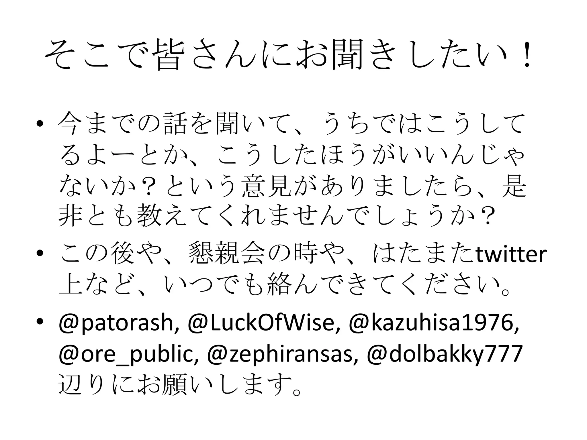 そこで皆さんにお聞きしたい！
• 今までの話を聞いて、うちではこうして
  るよーとか、こうしたほうがいいんじゃ
  ないか？という意見がありましたら、是
  非とも教えてくれませんでしょうか？
• この後や、懇親会の時や、はたまたtwitter
  上など、いつでも絡んできてください。
• @patorash, @LuckOfWise, @kazuhisa1976,
  @ore_public, @zephiransas, @dolbakky777
  辺りにお願いします。
 
