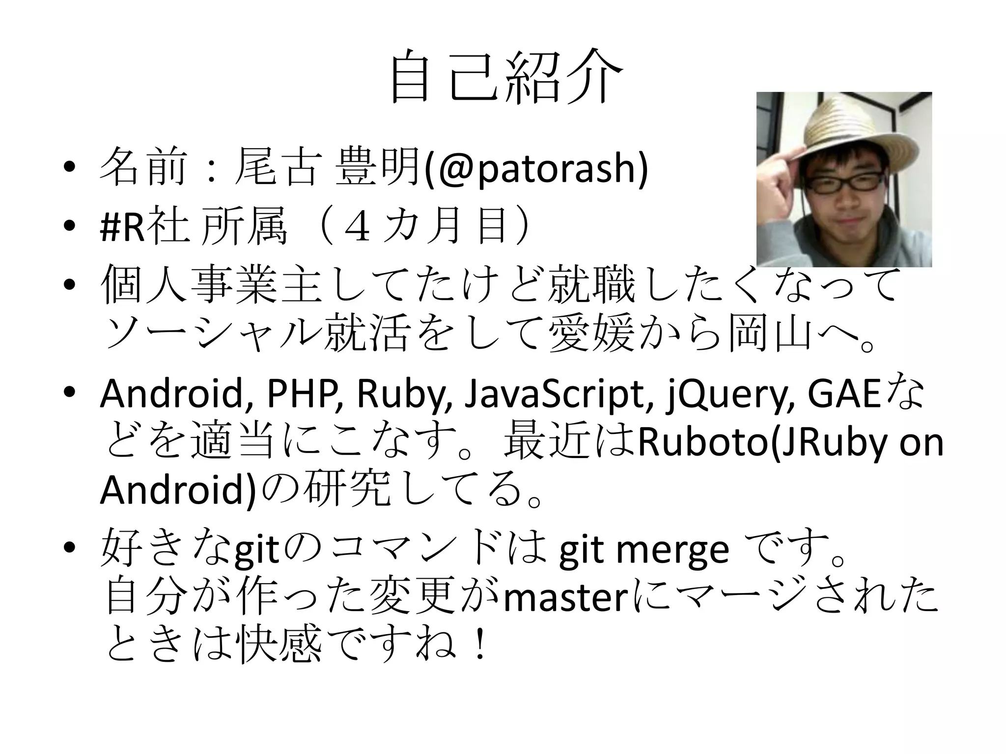 自己紹介
• 名前：尾古 豊明(@patorash)
• #R社 所属（４カ月目）
• 個人事業主してたけど就職したくなって
  ソーシャル就活をして愛媛から岡山へ。
• Android, PHP, Ruby, JavaScript, jQuery, GAEな
  どを適当にこなす。最近はRuboto(JRuby on
  Android)の研究してる。
• 好きなgitのコマンドは git merge です。
  自分が作った変更がmasterにマージされた
  ときは快感ですね！
 
