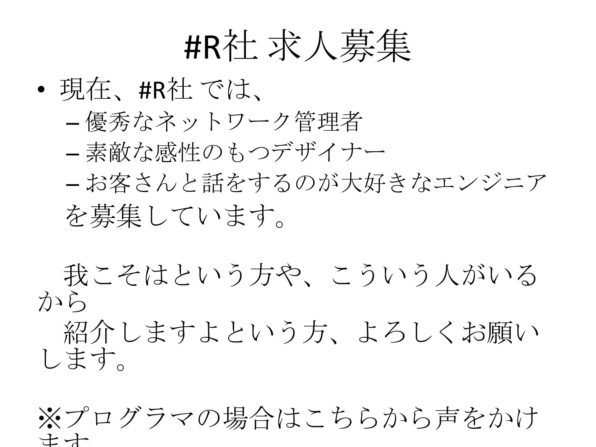 #R社 求人募集
• 現在、#R社 では、
 – 優秀なネットワーク管理者
 – 素敵な感性のもつデザイナー
 – お客さんと話をするのが大好きなエンジニア
 を募集しています。

 我こそはという方や、こういう人がいる
から
 紹介しますよという方、よろしくお願い
します。

※プログラマの場合はこちらから声をかけ
 