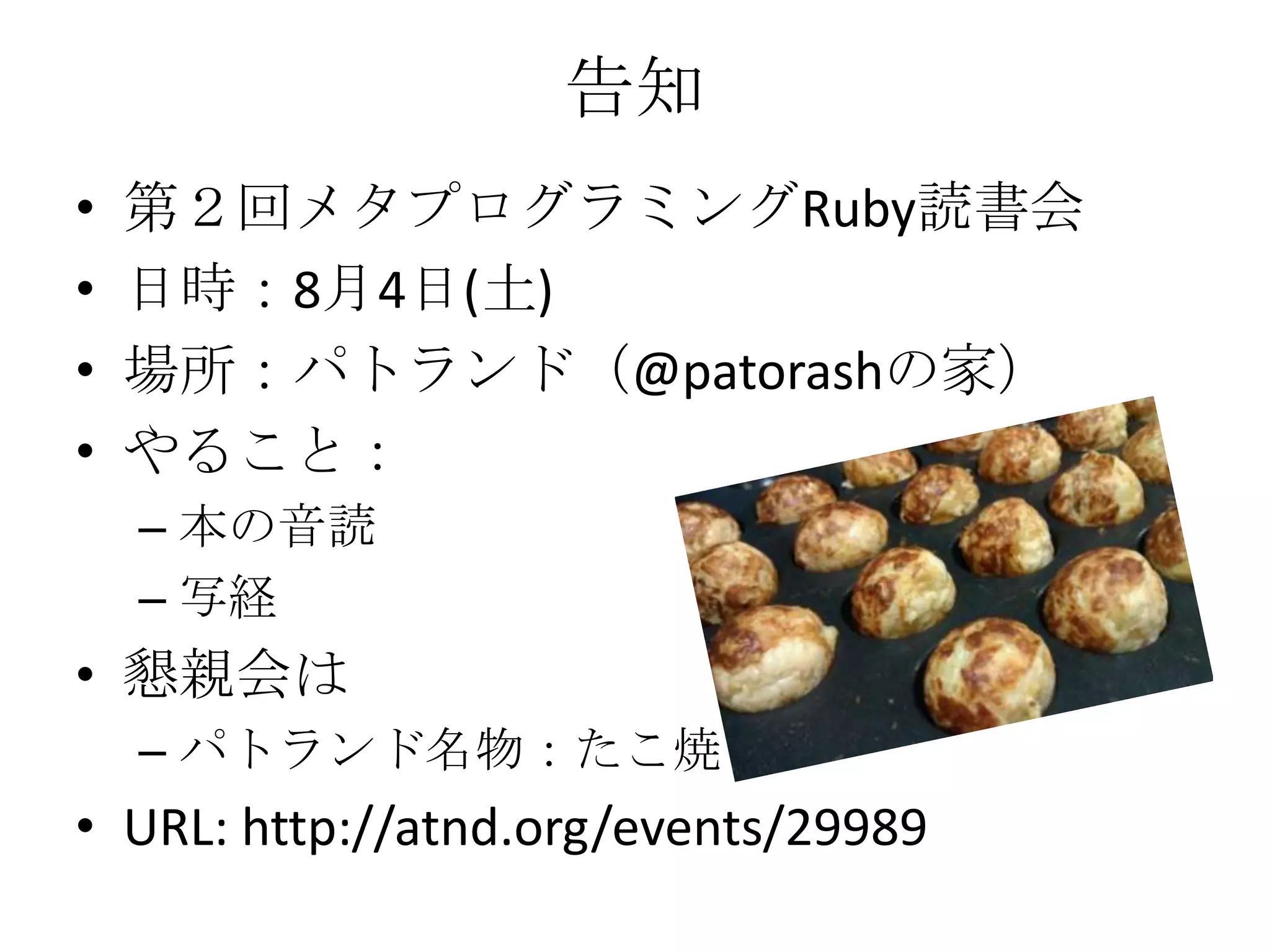 告知
•   第２回メタプログラミングRuby読書会
•   日時：8月4日(土)
•   場所：パトランド（@patorashの家）
•   やること：
    – 本の音読
    – 写経
• 懇親会は
    – パトランド名物：たこ焼き
• URL: http://atnd.org/events/29989
 
