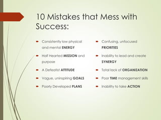 10 Mistakes that Mess with
Success:
 Consistently low physical
and mental ENERGY
 Half Hearted MISSION and
purpose
 A Defeatist ATTITUDE
 Vague, uninspiring GOALS
 Poorly Developed PLANS
 Confusing, unfocused
PRIORITIES
 Inability to lead and create
SYNERGY
 Total lack of ORGANIZATION
 Poor TIME management skills
 Inability to take ACTION
 