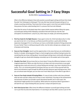 Successful Goal Setting in 7 Easy Steps
                              By Alex Work, YourGoalSetting.com


    What is the difference between those who practise successful goal setting and those that simply
    flounder from failed goal to failed goal? The truly elite have learned that goal setting isn’t as
    simple as wanting something. They know that to have a goal is more than just wishful thinking,
    they possess the keen understanding that it’s a process that has to be followed.

    Much like the series of calculated steps that a space shuttle requires before lifting into space,
    successful goal setting entails following a procedure that will hurtle you into the next
    atmosphere of achievement. Lucky for you, these steps are simple, yet extremely powerful.


1. Pick Your Goals for the Right Reasons. If your goal is to be rich, think hard about why it is that
   you want to be rich. Is it so that you can float around the world on a yacht while drinking
   expensive champagne? Or is it so that you can have a comfortable standard of living and provide
   for your family? There is nothing wrong with either, but the latter will give you a deeper sense
   of purpose and meaning.

2. Focus on Your Strengths. Search out the opportunities in the areas that you are comfortable or
   familiar in already. Achieving great things is a hard enough process without having to jump into
   something that you know nothing about. Successful goal setting means continually utilizing your
   strengths to get you ahead while keeping a secondary eye on the weaker parts of your game.

3. Visualize Your Goal. Did you know that our brain doesn’t know the difference between a real or
   imagined experience? When you take the time to sit down and truly concentrate on your goal,
   imagining every nook and cranny of it, almost feeling and sensing it, your brain interprets this as
   reality. This is an immensely powerful technique that you can use to infuse yourself with the
   desire and motivation to get through the difficult periods along your goal-setting journey. Once
   you can almost taste that goal, you are that much more likely to put in the effort to get after it.

4. Focus on Your Goals instead of Envying Others. It’s easy to look at others who have achieved
   what we have and feel a deep sense of envy or even resentment. Focusing on the achievements
   and processes of others can provide a quick educational benefit, but in most cases, this
   educational insight quickly turns to jealousy. What works for one person doesn’t guarantee it
   will work for you. Enjoy knowing that your journey is unique and special to you.

5. Don’t Give Up too Soon. Often times the difference between successful goal setting and utter
   ruin is just that tiny extra bit of persistence. It’s stunning to see how often success is just on the
 