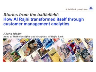 Stories from the battlefield:
How Al Rajhi transformed itself through
customer management analytics
Anand Nigam
Head of Market Insights and Analytics, Al Rajhi Bank
 