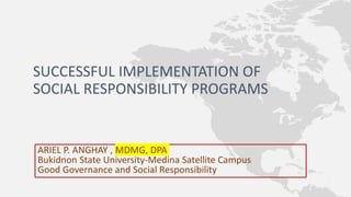 SUCCESSFUL IMPLEMENTATION OF
SOCIAL RESPONSIBILITY PROGRAMS
ARIEL P. ANGHAY , MDMG, DPA
Bukidnon State University-Medina Satellite Campus
Good Governance and Social Responsibility
 