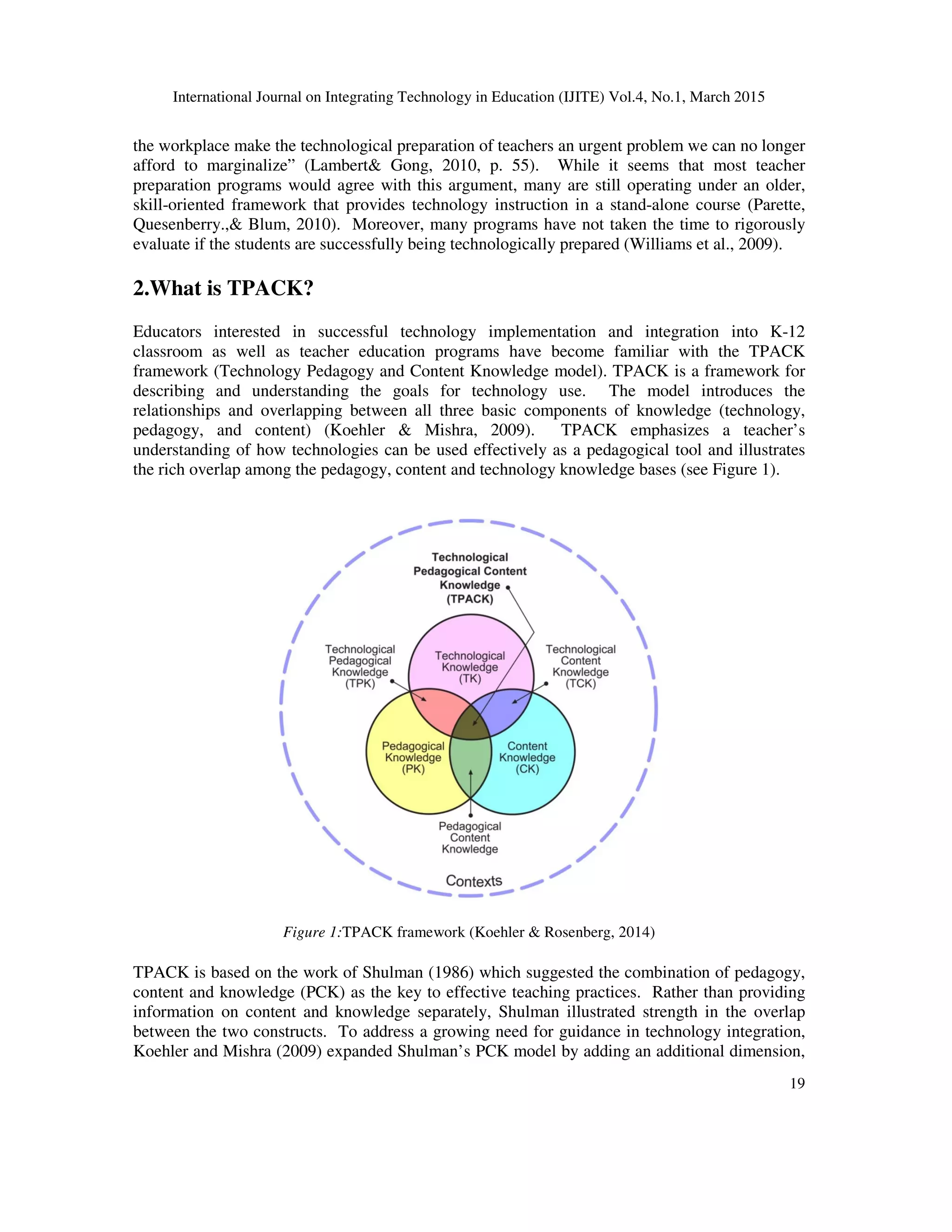 International Journal on Integrating Technology in Education (IJITE) Vol.4, No.1, March 2015
19
the workplace make the technological preparation of teachers an urgent problem we can no longer
afford to marginalize” (Lambert& Gong, 2010, p. 55). While it seems that most teacher
preparation programs would agree with this argument, many are still operating under an older,
skill-oriented framework that provides technology instruction in a stand-alone course (Parette,
Quesenberry.,& Blum, 2010). Moreover, many programs have not taken the time to rigorously
evaluate if the students are successfully being technologically prepared (Williams et al., 2009).
2.What is TPACK?
Educators interested in successful technology implementation and integration into K-12
classroom as well as teacher education programs have become familiar with the TPACK
framework (Technology Pedagogy and Content Knowledge model). TPACK is a framework for
describing and understanding the goals for technology use. The model introduces the
relationships and overlapping between all three basic components of knowledge (technology,
pedagogy, and content) (Koehler & Mishra, 2009). TPACK emphasizes a teacher’s
understanding of how technologies can be used effectively as a pedagogical tool and illustrates
the rich overlap among the pedagogy, content and technology knowledge bases (see Figure 1).
Figure 1:TPACK framework (Koehler & Rosenberg, 2014)
TPACK is based on the work of Shulman (1986) which suggested the combination of pedagogy,
content and knowledge (PCK) as the key to effective teaching practices. Rather than providing
information on content and knowledge separately, Shulman illustrated strength in the overlap
between the two constructs. To address a growing need for guidance in technology integration,
Koehler and Mishra (2009) expanded Shulman’s PCK model by adding an additional dimension,
 