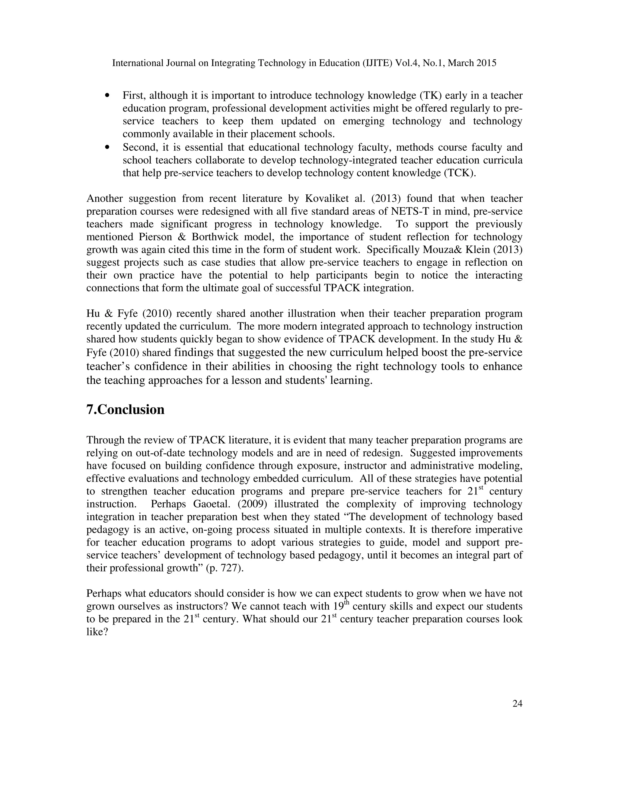 International Journal on Integrating Technology in Education (IJITE) Vol.4, No.1, March 2015
24
• First, although it is important to introduce technology knowledge (TK) early in a teacher
education program, professional development activities might be offered regularly to pre-
service teachers to keep them updated on emerging technology and technology
commonly available in their placement schools.
• Second, it is essential that educational technology faculty, methods course faculty and
school teachers collaborate to develop technology-integrated teacher education curricula
that help pre-service teachers to develop technology content knowledge (TCK).
Another suggestion from recent literature by Kovaliket al. (2013) found that when teacher
preparation courses were redesigned with all five standard areas of NETS-T in mind, pre-service
teachers made significant progress in technology knowledge. To support the previously
mentioned Pierson & Borthwick model, the importance of student reflection for technology
growth was again cited this time in the form of student work. Specifically Mouza& Klein (2013)
suggest projects such as case studies that allow pre-service teachers to engage in reflection on
their own practice have the potential to help participants begin to notice the interacting
connections that form the ultimate goal of successful TPACK integration.
Hu & Fyfe (2010) recently shared another illustration when their teacher preparation program
recently updated the curriculum. The more modern integrated approach to technology instruction
shared how students quickly began to show evidence of TPACK development. In the study Hu &
Fyfe (2010) shared findings that suggested the new curriculum helped boost the pre-service
teacher’s confidence in their abilities in choosing the right technology tools to enhance
the teaching approaches for a lesson and students' learning.
7.Conclusion
Through the review of TPACK literature, it is evident that many teacher preparation programs are
relying on out-of-date technology models and are in need of redesign. Suggested improvements
have focused on building confidence through exposure, instructor and administrative modeling,
effective evaluations and technology embedded curriculum. All of these strategies have potential
to strengthen teacher education programs and prepare pre-service teachers for 21st
century
instruction. Perhaps Gaoetal. (2009) illustrated the complexity of improving technology
integration in teacher preparation best when they stated “The development of technology based
pedagogy is an active, on-going process situated in multiple contexts. It is therefore imperative
for teacher education programs to adopt various strategies to guide, model and support pre-
service teachers’ development of technology based pedagogy, until it becomes an integral part of
their professional growth” (p. 727).
Perhaps what educators should consider is how we can expect students to grow when we have not
grown ourselves as instructors? We cannot teach with 19th
century skills and expect our students
to be prepared in the 21st
century. What should our 21st
century teacher preparation courses look
like?
 