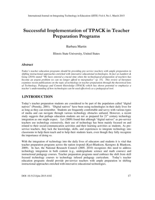 International Journal on Integrating Technology in Education (IJITE) Vol.4, No.1, March 2015
DOI :10.5121/ijite.2015.4102 17
Successful Implementation of TPACK in Teacher
Preparation Programs
Barbara Martin
Illinois State University, United States
Abstract
Today’s teacher education programs should be providing pre-service teachers with ample preparation in
shifting instructional approaches enriched with innovative educational technologies. In fact as Lambert &
Gong (2010) stated “We have entered a crucial time when the technological preparation of teachers has
become an urgent problem we can no longer afford to marginalize” (p. 55). This review of literature
examines recent publications on the topic of technology in teacher preparation through the theoretical lens
of Technology, Pedagogy and Content Knowledge (TPACK) which has shown potential to emphasize a
teacher’s understanding of how technologies can be used effectively as a pedagogical tool.
1.INTRODUCTION
Today’s teacher preparation students are considered to be part of the population called “digital
natives” (Prensky, 2001). “Digital natives” have been using technologies in their daily lives for
as long as they can remember. Students are frequently comfortable and savvy with various types
of media and can navigate through various technology obstacles unfazed. However, a recent
study suggests that perhaps education students are not as prepared for 21st
century technology
integration as one might expect. Lei (2009) found that although “digital natives” as pre-service
teachers use technology extensively, their use of technology has been mainly focused on and
related to their social-communication activities and their learning activities as students. As pre-
service teachers, they lack the knowledge, skills, and experiences to integrate technology into
classrooms to help them teach and to help their students learn, even though they fully recognize
the importance of doing so.
With the integration of technology into the daily lives of educators and students it is vital that
teacher preparation programs across the nation respond (Kyei-Blankson, Keengwe & Blankson,
2009). In fact, the National Research Council (2005, 2010) recognizes this need to address
technology integration in both content (e.g., undergraduate science and math courses) and
instructional pedagogy courses. Teacher preparation programs need embrace the shift from skill
focused technology courses to technology infused pedagogy curriculum. Today’s teacher
education programs should provide pre-service teachers with ample preparation in shifting
instructional approaches enriched with innovative educational technologies.
 