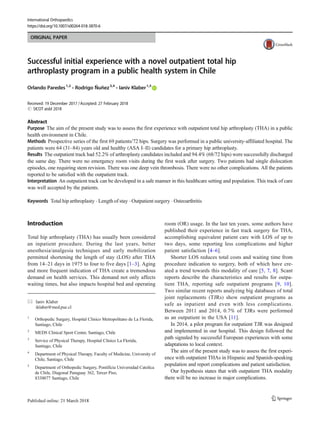 ORIGINAL PAPER
Successful initial experience with a novel outpatient total hip
arthroplasty program in a public health system in Chile
Orlando Paredes1,2
& Rodrigo Ñuñez3,4
& Ianiv Klaber1,5
Received: 19 December 2017 /Accepted: 27 February 2018
# SICOT aisbl 2018
Abstract
Purpose The aim of the present study was to assess the first experience with outpatient total hip arthroplasty (THA) in a public
health environment in Chile.
Methods Prospective series of the first 69 patients/72 hips. Surgery was performed in a public university-affiliated hospital. The
patients were 64 (31–84) years old and healthy (ASA I–II) candidates for a primary hip arthroplasty.
Results The outpatient track had 52.2% of arthroplasty candidates included and 94.4% (68/72 hips) were successfully discharged
the same day. There were no emergency room visits during the first week after surgery. Two patients had single dislocation
episodes, one requiring stem revision. There was one deep vein thrombosis. There were no other complications. All the patients
reported to be satisfied with the outpatient track.
Interpretation An outpatient track can be developed in a safe manner in this healthcare setting and population. This track of care
was well accepted by the patients.
Keywords Total hip arthroplasty . Length of stay . Outpatient surgery . Osteoarthritis
Introduction
Total hip arthroplasty (THA) has usually been considered
an inpatient procedure. During the last years, better
anesthesia/analgesia techniques and early mobilization
permitted shortening the length of stay (LOS) after THA
from 14–21 days in 1975 to four to five days [1–3]. Aging
and more frequent indication of THA create a tremendous
demand on health services. This demand not only affects
waiting times, but also impacts hospital bed and operating
room (OR) usage. In the last ten years, some authors have
published their experience in fast track surgery for THA,
accomplishing equivalent patient care with LOS of up to
two days, some reporting less complications and higher
patient satisfaction [4–6].
Shorter LOS reduces total costs and waiting time from
procedure indication to surgery, both of which have cre-
ated a trend towards this modality of care [5, 7, 8]. Scant
reports describe the characteristics and results for outpa-
tient THA, reporting safe outpatient programs [9, 10].
Two similar recent reports analyzing big databases of total
joint replacements (TJRs) show outpatient programs as
safe as inpatient and even with less complications.
Between 2011 and 2014, 0.7% of TJRs were performed
as an outpatient in the USA [11].
In 2014, a pilot program for outpatient TJR was designed
and implemented in our hospital. This design followed the
path signaled by successful European experiences with some
adaptations to local context.
The aim of the present study was to assess the first experi-
ence with outpatient THAs in Hispanic and Spanish-speaking
population and report complications and patient satisfaction.
Our hypothesis states that with outpatient THA modality
there will be no increase in major complications.
* Ianiv Klaber
iklaber@med.puc.cl
1
Orthopedic Surgery, Hospital Clinico Metropolitano de La Florida,
Santiago, Chile
2
MEDS Clinical Sport Center, Santiago, Chile
3
Service of Physical Therapy, Hospital Clínico La Florida,
Santiago, Chile
4
Department of Physical Therapy, Faculty of Medicine, University of
Chile, Santiago, Chile
5
Department of Orthopedic Surgery, Pontificia Universidad Catolica
de Chile, Diagonal Paraguay 362, Tercer Piso,
8330077 Santiago, Chile
International Orthopaedics
https://doi.org/10.1007/s00264-018-3870-6
 