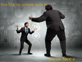 How big the problem might be
You can face it
 