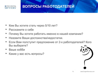 10 www.ExigenServices.com
ВОПРОСЫ РАБОТОДАТЕЛЕЙ
 Кем Вы хотите стать через 5/10 лет?
 Расскажите о себе
 Почему Вы хотите работать именно в нашей компании?
 Назовите Ваши достоинства/недостатки.
 Если Вам полступит предложение от 2-х работодателей? Кого
Вы выберете?
 Ваше хобби
 Какие у вас есть вопросы?
 