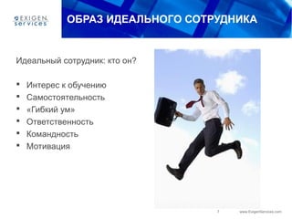 7 www.ExigenServices.com
ОБРАЗ ИДЕАЛЬНОГО СОТРУДНИКА
Идеальный сотрудник: кто он?
 Интерес к обучению
 Самостоятельность
 «Гибкий ум»
 Ответственность
 Командность
 Мотивация
 