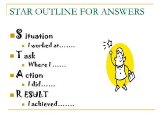 STAR OUTLINE FOR ANSWERS
S ituation
 I worked at…….
 T ask
 Where I ……
 A ction
 I did……
 R ESULT
 I achieved…….
 