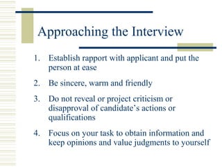 Approaching the Interview
1. Establish rapport with applicant and put the
person at ease
2. Be sincere, warm and friendly
3. Do not reveal or project criticism or
disapproval of candidate’s actions or
qualifications
4. Focus on your task to obtain information and
keep opinions and value judgments to yourself
 